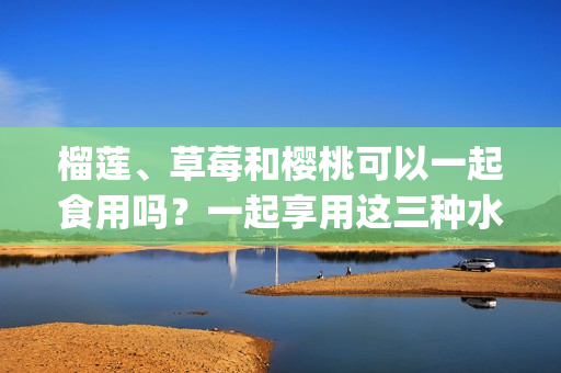 榴蓮、草莓和櫻桃可以一起食用嗎？一起享用這三種水果的不同美味。(1)