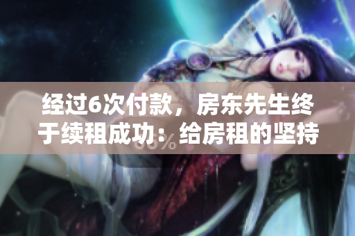 經(jīng)過6次付款，房東先生終于續(xù)租成功：給房租的堅持獲得回報