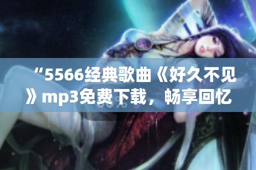 “5566經(jīng)典歌曲《好久不見》mp3免費下載，暢享回憶！”(1)