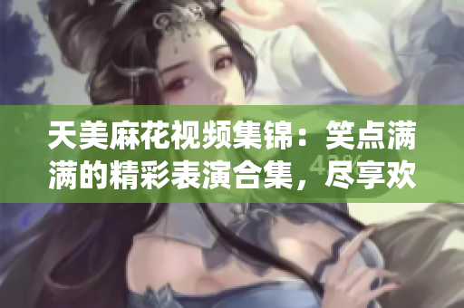 天美麻花視頻集錦：笑點滿滿的精彩表演合集，盡享歡樂時光(1)