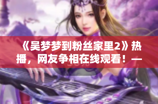 《吳夢夢到粉絲家里2》熱播，網(wǎng)友爭相在線觀看！——新華網(wǎng)報道