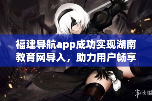 福建導(dǎo)航app成功實現(xiàn)湖南教育網(wǎng)導(dǎo)入，助力用戶暢享便捷服務(wù)(1)