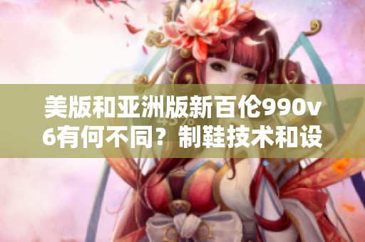 美版和亞洲版新百倫990v6有何不同？制鞋技術(shù)和設(shè)計風(fēng)格有何異同？
