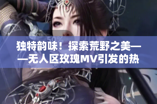 獨特韻味！探索荒野之美——無人區(qū)玫瑰MV引發(fā)的熱議