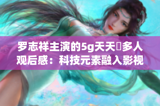 羅志祥主演的5g天天奭多人觀后感:科技元素融入影視,引發(fā)觀眾深思 羅志祥主演的5g天天奭多人觀后感:科技元素融入影視,引發(fā)觀眾深思