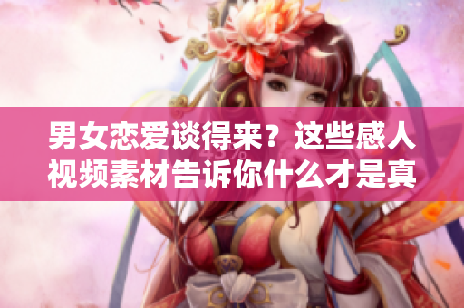 男女戀愛談得來？這些感人視頻素材告訴你什么才是真正的愛情！