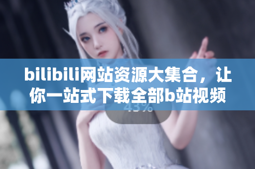 bilibili網(wǎng)站資源大集合，讓你一站式下載全部b站視頻