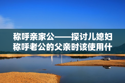 稱呼親家公——探討兒媳婦稱呼老公的父親時(shí)該使用什么稱謂