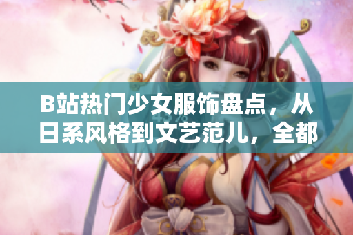 B站熱門少女服飾盤點，從日系風格到文藝范兒，全都來了！