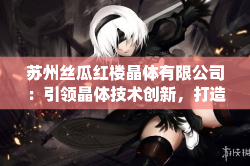 蘇州絲瓜紅樓晶體有限公司：引領(lǐng)晶體技術(shù)創(chuàng)新，打造行業(yè)新標(biāo)桿(1)
