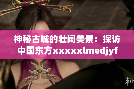 神秘古城的壯闊美景：探訪中國(guó)東方xxxxxlmedjyfbd