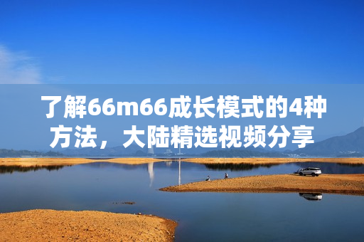 了解66m66成長模式的4種方法，大陸精選視頻分享