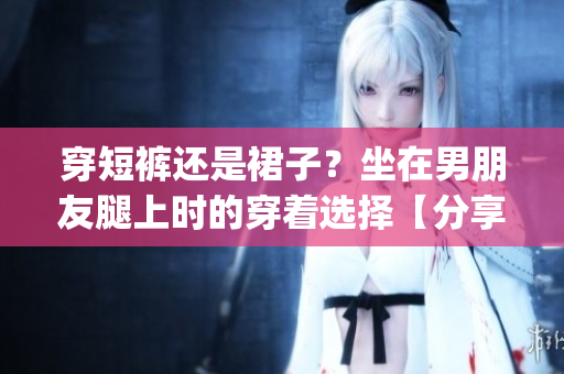 穿短褲還是裙子？坐在男朋友腿上時的穿著選擇【分享】(1)