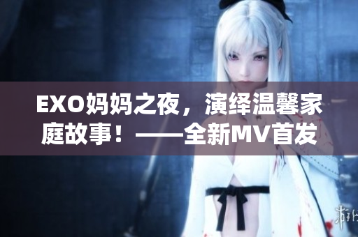 EXO媽媽之夜，演繹溫馨家庭故事！——全新MV首發(fā)！