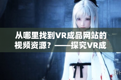 從哪里找到VR成品網(wǎng)站的視頻資源？——探究VR成品網(wǎng)站的視頻素材來(lái)源
