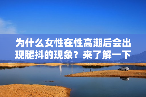 為什么女性在性高潮后會(huì)出現(xiàn)腿抖的現(xiàn)象？來(lái)了解一下原因！