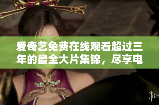 愛奇藝免費(fèi)在線觀看超過三年的最全大片集錦,盡享電影盛宴! 愛奇藝免費(fèi)在線觀看超過三年的最全大片集錦,盡享電影盛宴!