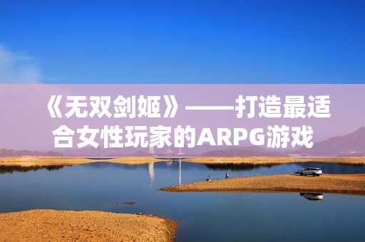 《無雙劍姬》——打造最適合女性玩家的ARPG游戲 《無雙劍姬》——打造最適合女性玩家的ARPG游戲