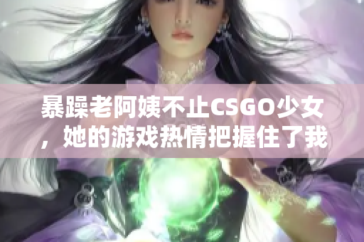 暴躁老阿姨不止CSGO少女，她的游戲熱情把握住了我們心！