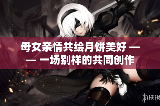 母女親情共繪月餅美好 —— 一場別樣的共同創(chuàng)作