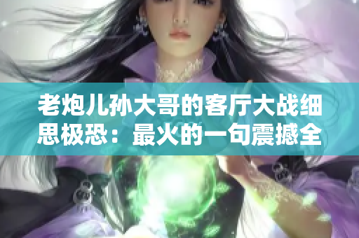 老炮兒孫大哥的客廳大戰(zhàn)細思極恐：最火的一句震撼全網！