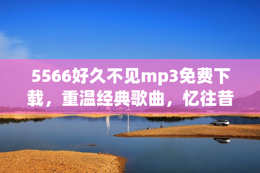 5566好久不見mp3免費下載，重溫經(jīng)典歌曲，憶往昔美好時光