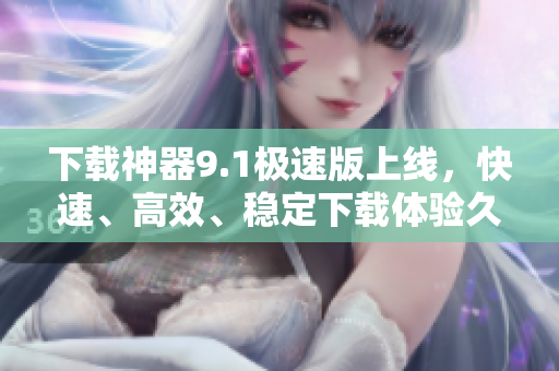 下載神器9.1極速版上線，快速、高效、穩(wěn)定下載體驗久違了！