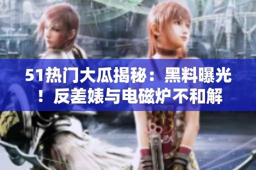 51熱門大瓜揭秘：黑料曝光！反差婊與電磁爐不和解