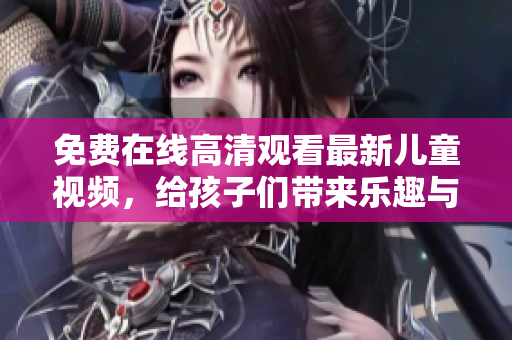 免費(fèi)在線高清觀看最新兒童視頻，給孩子們帶來樂趣與啟發(fā)