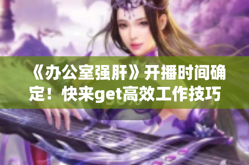 《辦公室強肝》開播時間確定！快來get高效工作技巧