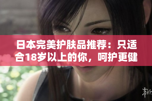 日本完美護(hù)膚品推薦：只適合18歲以上的你，呵護(hù)更健康的肌膚！