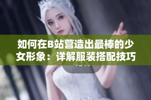 如何在B站營造出最棒的少女形象：詳解服裝搭配技巧