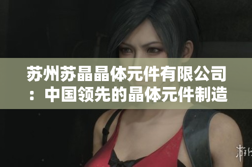 蘇州蘇晶晶體元件有限公司：中國領(lǐng)先的晶體元件制造商與供應(yīng)商