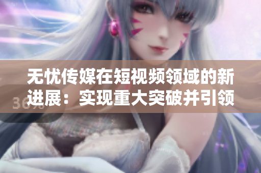 無憂傳媒在短視頻領(lǐng)域的新進(jìn)展：實(shí)現(xiàn)重大突破并引領(lǐng)行業(yè)發(fā)展