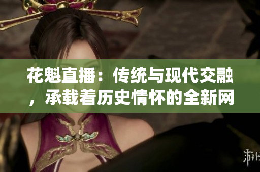 花魁直播：傳統(tǒng)與現(xiàn)代交融，承載著歷史情懷的全新網(wǎng)絡娛樂平臺