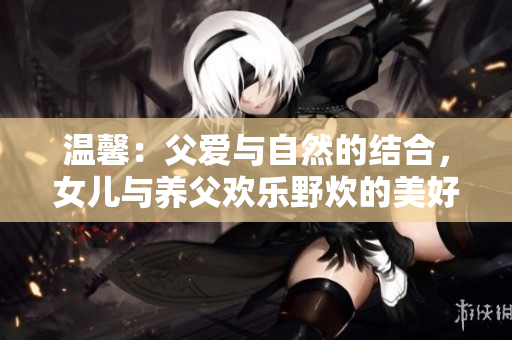 溫馨：父愛與自然的結合，女兒與養(yǎng)父歡樂野炊的美好時刻