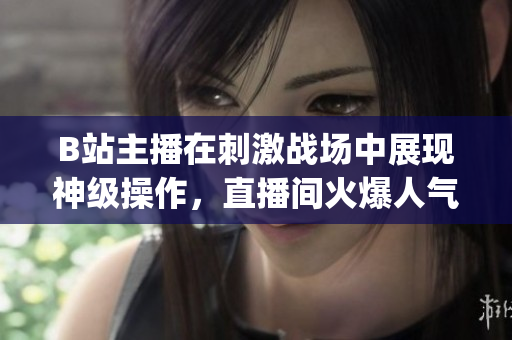 B站主播在刺激戰(zhàn)場中展現(xiàn)神級(jí)操作，直播間火爆人氣引爆熱議(1)