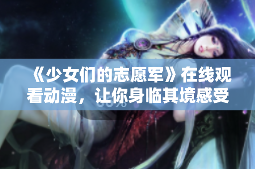 《少女們的志愿軍》在線觀看動(dòng)漫，讓你身臨其境感受戰(zhàn)火中的少女情懷