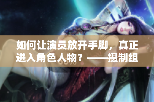 如何讓演員放開手腳，真正進(jìn)入角色人物？——攝制組的現(xiàn)場教破解方法