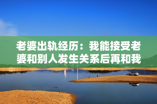 老婆出軌經(jīng)歷：我能接受老婆和別人發(fā)生關(guān)系后再和我發(fā)生關(guān)系嗎？