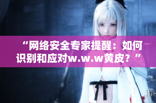 “網(wǎng)絡安全專家提醒：如何識別和應對w.w.w黃皮？”