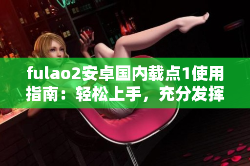 fulao2安卓國內(nèi)載點1使用指南：輕松上手，充分發(fā)揮功能