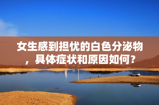 女生感到擔(dān)憂的白色分泌物，具體癥狀和原因如何？