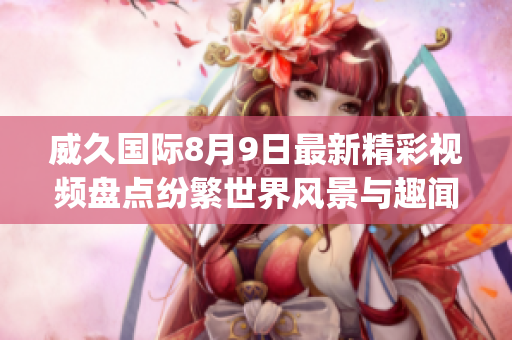 威久國(guó)際8月9日最新精彩視頻盤(pán)點(diǎn)紛繁世界風(fēng)景與趣聞揭秘(1)