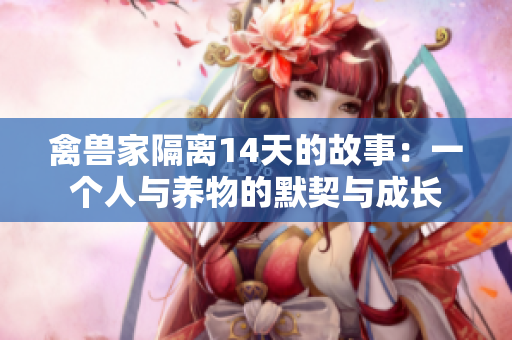 禽獸家隔離14天的故事：一個人與養(yǎng)物的默契與成長