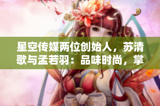 星空傳媒兩位創(chuàng)始人，蘇清歌與孟若羽：品味時尚，掌控未來