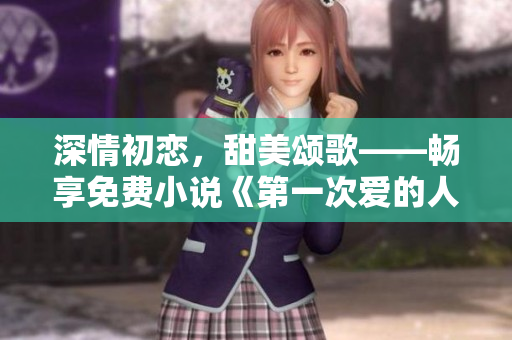 深情初戀，甜美頌歌——暢享免費(fèi)小說(shuō)《第一次愛的人》視頻閱讀