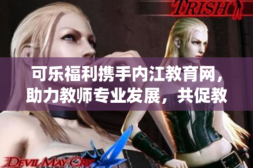 可樂福利攜手內(nèi)江教育網(wǎng)，助力教師專業(yè)發(fā)展，共促教育事業(yè)提質(zhì)增效(1)