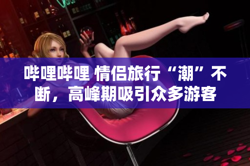 嗶哩嗶哩 情侶旅行“潮”不斷，高峰期吸引眾多游客