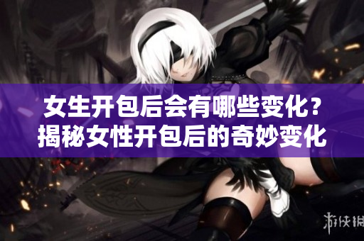 女生開包后會有哪些變化？揭秘女性開包后的奇妙變化